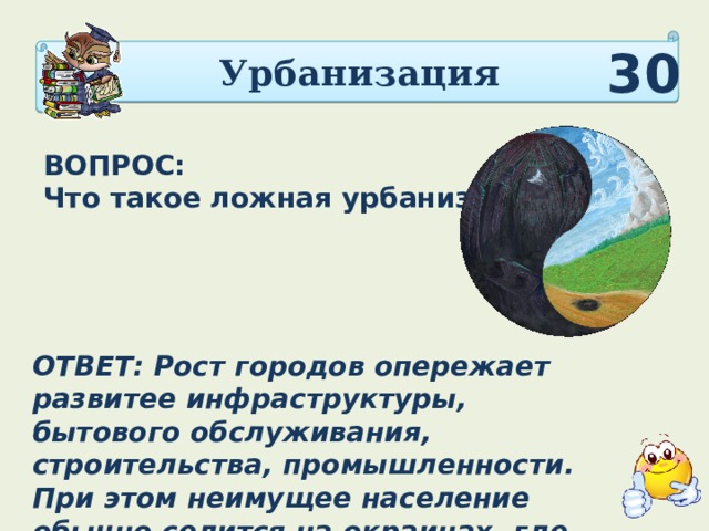 Урбанизация 30 ВОПРОС: Что такое ложная урбанизация? ОТВЕТ: Рост городов опережает развитее инфраструктуры, бытового обслуживания, строительства, промышлен­ности. При этом неимущее население обычно селится на окраинах, где возникают пояса нищеты. 