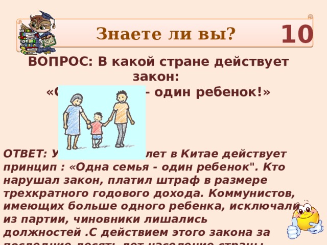 Знаете ли вы? 10 ВОПРОС: В какой стране действует закон: «Одна семья – один ребенок!»  ОТВЕТ: Уже тридцать лет в Китае действует принцип : «Одна семья - один ребенок