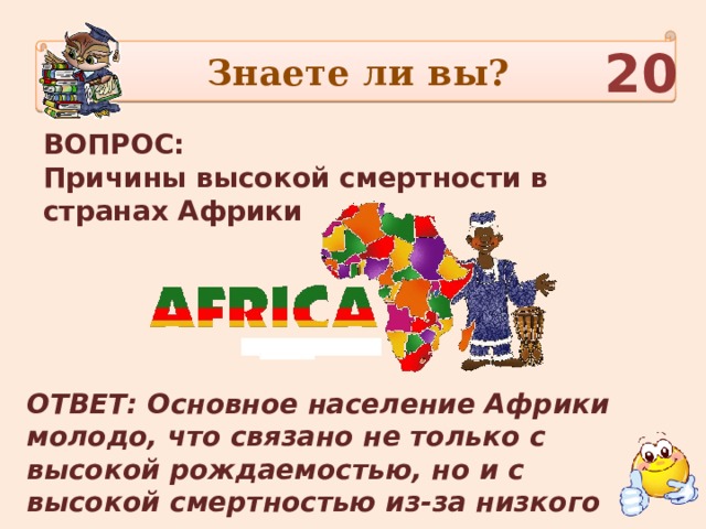 Знаете ли вы? 20 ВОПРОС: Причины высокой смертности в странах Африки  ОТВЕТ: Основное население Африки молодо, что связано не только с высокой рождаемостью, но и с высокой смертностью из-за низкого уровня развития медицины и сельского хозяйства. 