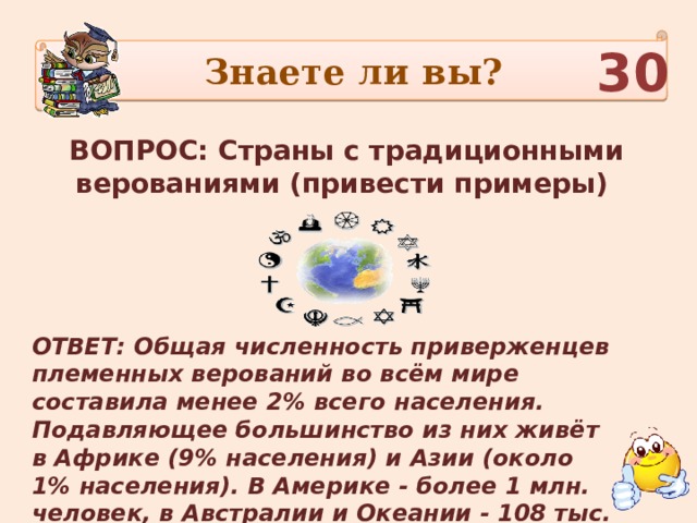 Знаете ли вы? 30 ВОПРОС: Страны с традиционными верованиями (привести примеры) ОТВЕТ: Общая численность приверженцев племенных верований во всём мире составила менее 2% всего населения. Подавляющее большинство из них живёт в Африке (9% населения) и Азии (около 1% населения). В Америке - более 1 млн. человек, в Австралии и Океании - 108 тыс. человек. 