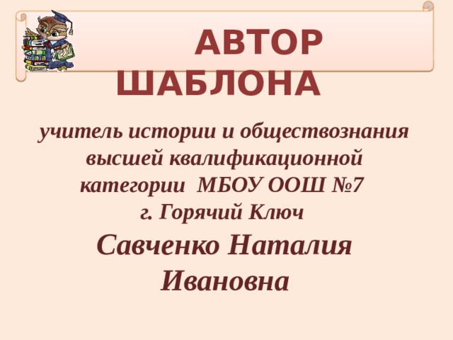  АВТОР ШАБЛОНА учитель истории и обществознания высшей квалификационной категории МБОУ ООШ №7 г. Горячий Ключ Савченко Наталия Ивановна 