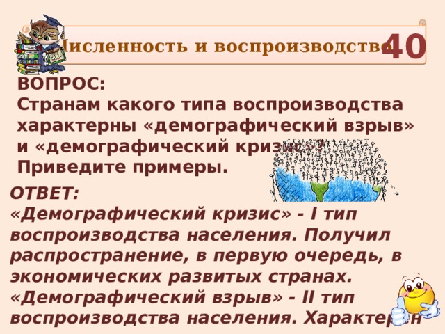 Численность и воспроизводство 40 ВОПРОС: Странам какого типа воспроизводства характерны «демографический взрыв» и «демографический кризис»? Приведите примеры.  ОТВЕТ: «Демографический кризис» - I тип воспроизводства населения. Получил распространение, в первую очередь, в экономических развитых странах. «Демографический взрыв» - II тип воспроизводства населения. Характерен прежде всего для развивающихся стран.  