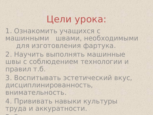 Цели урока: 1. Ознакомить учащихся с машинными швами, необходимыми для изготовления фартука. 2. Научить выполнять машинные швы с соблюдением технологии и правил т.б. 3. Воспитывать эстетический вкус, дисциплинированность, внимательность. 4. Прививать навыки культуры труда и аккуратности. 5. Развивать координацию движений рук. 