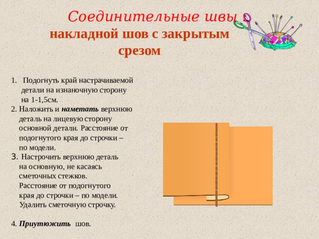  Соединительные швы : накладной шов с закрытым cрезом  Подогнуть край настрачиваемой  детали на изнаночную сторону  на 1-1,5см. 2. Наложить и наметать верхнюю  деталь на лицевую сторону  основной детали. Расстояние от  подогнутого края до строчки –  по модели. 3. Настрочить верхнюю деталь  на основную, не касаясь  сметочных стежков.  Расстояние от подогнутого  края до строчки – по модели.  Удалить сметочную строчку. 4. Приутюжить шов. 