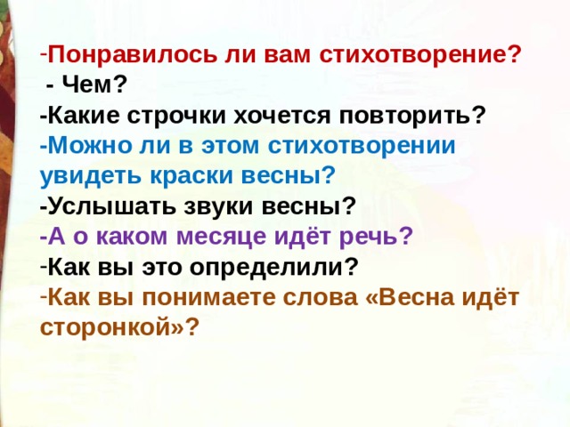 Понравилось ли вам стихотворение?  - Чем? -Какие строчки хочется повторить? -Можно ли в этом стихотворении увидеть краски весны? -Услышать звуки весны? -А о каком месяце идёт речь? Как вы это определили? Как вы понимаете слова «Весна идёт сторонкой»? 