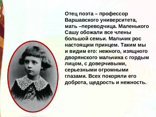 Отец поэта – профессор Варшавского университета, мать –переводчица. Маленького Сашу обожали все члены большой семьи. Мальчик рос настоящим принцем. Таким мы и видим его: нежного, изящного дворянского мальчика с гордым лицом, с доверчивыми, серьезными огромными глазами. Всех покоряли его доброта, щедрость и нежность. 