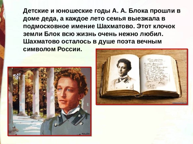 Детские и юношеские годы А. А. Блока прошли в доме деда, а каждое лето семья выезжала в подмосковное имение Шахматово. Этот клочок земли Блок всю жизнь очень нежно любил. Шахматово осталось в душе поэта вечным символом России. 
