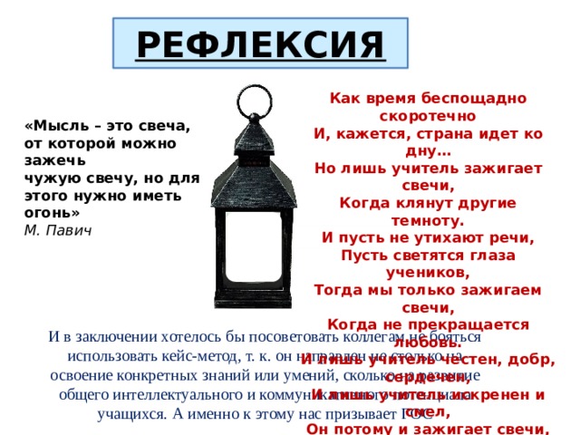 РЕФЛЕКСИЯ Как время беспощадно скоротечно И, кажется, страна идет ко дну… Но лишь учитель зажигает свечи, Когда клянут другие темноту. И пусть не утихают речи, Пусть светятся глаза учеников, Тогда мы только зажигаем свечи, Когда не прекращается любовь. И лишь учитель честен, добр, сердечен, И лишь учитель искренен и смел, Он потому и зажигает свечи, Чтобы не дать пробиться темноте. «Мысль – это свеча, от которой можно зажечь чужую свечу, но для этого нужно иметь огонь» М. Павич И в заключении хотелось бы посоветовать коллегам не бояться использовать кейс-метод, т. к. он направлен не столько на освоение конкретных знаний или умений, сколько на развитие общего интеллектуального и коммуникативного потенциала учащихся. А именно к этому нас призывает ГОС