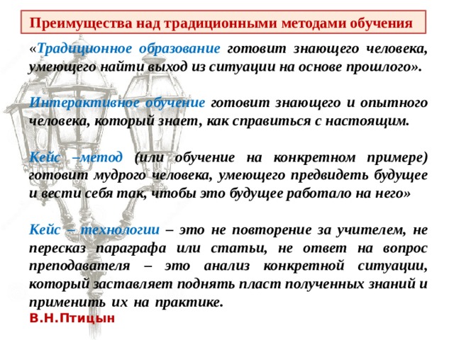 Преимущества над традиционными методами обучения « Традиционное образование готовит знающего человека, умеющего найти выход из ситуации на основе прошлого».  Интерактивное обучение готовит знающего и опытного человека, который знает, как справиться с настоящим.  Кейс –метод (или обучение на конкретном примере) готовит мудрого человека, умеющего предвидеть будущее и вести себя так, чтобы это будущее работало на него»  Кейс – технологии – это не повторение за учителем, не пересказ параграфа или статьи, не ответ на вопрос преподавателя – это анализ конкретной ситуации, который заставляет поднять пласт полученных знаний и применить их на практике. В.Н.Птицын