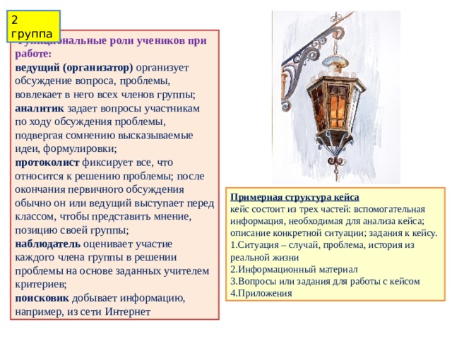 2 группа Функциональные роли учеников при работе: ведущий (организатор)   организует обсуждение вопроса, проблемы, вовлекает в него всех членов группы; аналитик   задает вопросы участникам по ходу обсуждения проблемы, подвергая сомнению высказываемые идеи, формулировки; протоколист   фиксирует все, что относится к решению проблемы; после окончания первичного обсуждения обычно он или ведущий выступает перед классом, чтобы представить мнение, позицию своей группы; наблюдатель   оценивает участие каждого члена группы в решении проблемы на основе заданных учителем критериев; поисковик  добывает информацию, например, из сети Интернет Примерная структура кейса  кейс состоит из трех частей: вспомогательная информация, необходимая для анализа кейса; описание конкретной ситуации; задания к кейсу. 1.Ситуация – случай, проблема, история из реальной жизни 2.Информационный материал 3.Вопросы или задания для работы с кейсом 4.Приложения