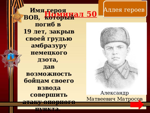    Аллея героев Номинал 50 Имя героя ВОВ, который погиб в 19 лет, закрыв своей грудью амбразуру немецкого дзота, дав возможность бойцам своего взвода совершить атаку опорного пункта. Александр Матвеевич Матросов 