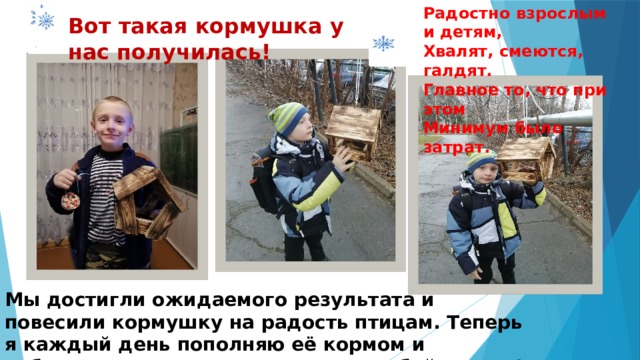 Радостно взрослым и детям, Хвалят, смеются, галдят. Главное то, что при этом Минимум было затрат. Вот такая кормушка у нас получилась! Мы достигли ожидаемого результата и повесили кормушку на радость птицам. Теперь я каждый день пополняю её кормом и наблюдаю за моими гостями. Попробуйте и вы! 