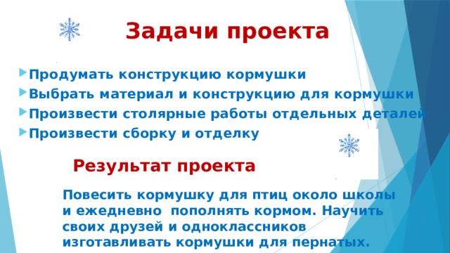  Задачи проекта  Продумать конструкцию кормушки Выбрать материал и конструкцию для кормушки Произвести столярные работы отдельных деталей Произвести сборку и отделку Результат проекта Повесить кормушку для птиц около школы и ежедневно пополнять кормом. Научить своих друзей и одноклассников изготавливать кормушки для пернатых. 