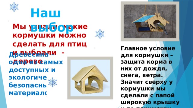 Наш выбор Мы узнали, какие кормушки можно сделать для птиц и выбрали - дерево Главное условие для кормушки – защита корма в них от дождя, снега, ветра. Значит сверху у кормушки мы сделали с папой широкую крышку и по периметру основания - бортики. Древесина – одна из самых доступных и экологически безопасных материалов. 