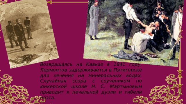 Возвращаясь на Кавказ в 1841 году, Лермонтов задерживается в Пятигорске для лечения на минеральных водах. Случайная ссора с соучеником по юнкерской школе Н. С. Мартыновым приводит к печальной дуэли и гибели поэта.  