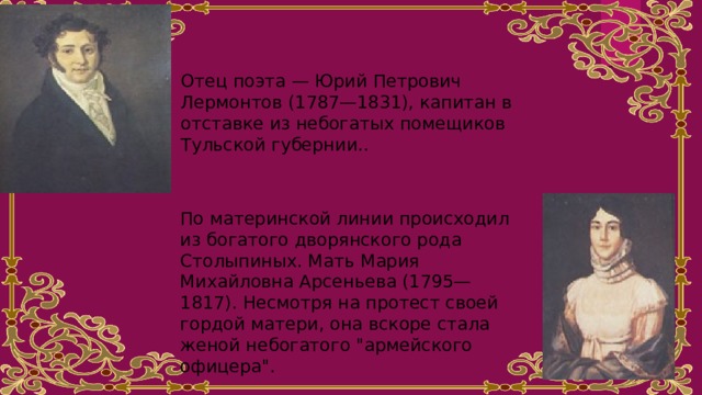 Отец поэта — Юрий Петрович Лермонтов (1787—1831), капитан в отставке из небогатых помещиков Тульской губернии.. По материнской линии происходил из богатого дворянского рода Столыпиных. Мать Мария Михайловна Арсеньева (1795—1817). Несмотря на протест своей гордой матери, она вскоре стала женой небогатого 