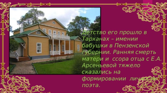 Детство его прошло в Тарханах – имении бабушки в Пензенской губернии. Ранняя смерть матери и ссора отца с Е.А. Арсеньевой тяжело сказались на формировании личности поэта. 