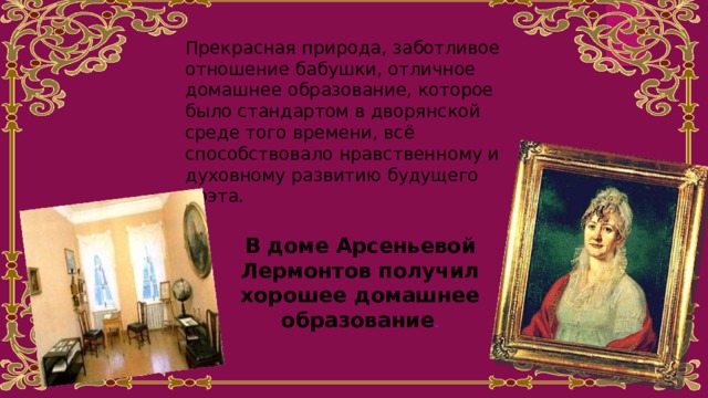 Прекрасная природа, заботливое отношение бабушки, отличное домашнее образование, которое было стандартом в дворянской среде того времени, всё способствовало нравственному и духовному развитию будущего поэта. В доме Арсеньевой Лермонтов получил хорошее домашнее образование . 