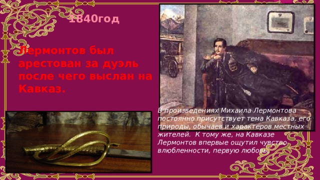 1840год Лермонтов был арестован за дуэль после чего выслан на Кавказ. В произведениях Михаила Лермонтова постоянно присутствует тема Кавказа, его природы, обычаев и характеров местных жителей. К тому же, на Кавказе Лермонтов впервые ощутил чувство влюбленности, первую любовь, 