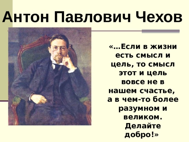 Антон Павлович Чехов «…Если в жизни есть смысл и цель, то смысл этот и цель вовсе не в нашем счастье,  а в чем-то более разумном и великом.  Делайте добро!»   А.П.Чехов  