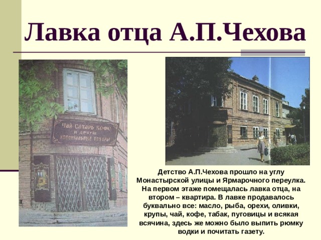 Лавка отца А.П.Чехова Детство А.П.Чехова прошло на углу Монастырской улицы и Ярмарочного переулка. На первом этаже помещалась лавка отца, на втором – квартира. В лавке продавалось буквально все: масло, рыба, орехи, оливки, крупы, чай, кофе, табак, пуговицы и всякая всячина, здесь же можно было выпить рюмку водки и почитать газету. 