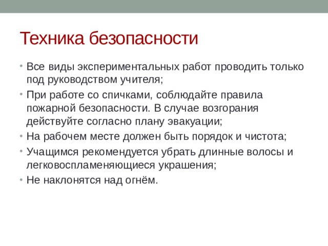 Техника безопасности Все виды экспериментальных работ проводить только под руководством учителя; При работе со спичками, соблюдайте правила пожарной безопасности. В случае возгорания действуйте согласно плану эвакуации; На рабочем месте должен быть порядок и чистота; Учащимся рекомендуется убрать длинные волосы и легковоспламеняющиеся украшения; Не наклонятся над огнём. 