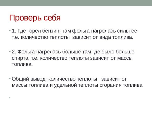 Проверь себя 1. Где горел бензин, там фольга нагрелась сильнее т.е. количество теплоты зависит от вида топлива. 2. Фольга нагрелась больше там где было больше спирта, т.е. количество теплоты зависит от массы топлива. Общий вывод: количество теплоты зависит от массы топлива и удельной теплоты сгорания топлива 