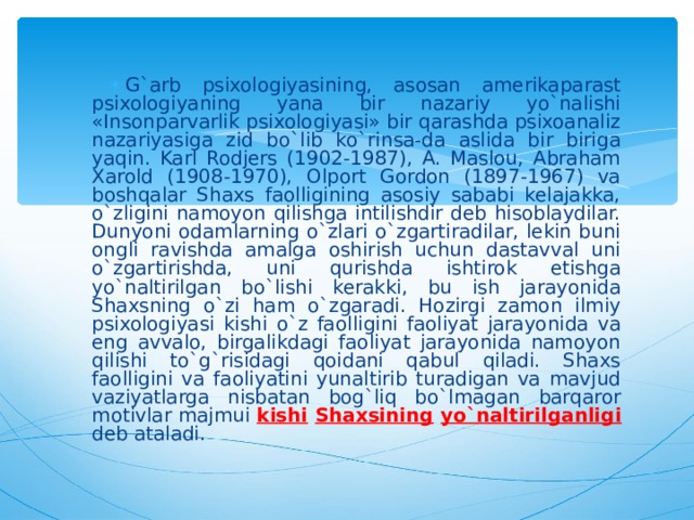 G`arb psixologiyasining, asosan amerikaparast psixologiyaning yana bir nazariy yo`nalishi «Insonparvarlik psixologiyasi» bir qarashda psixoanaliz nazariyasiga zid bo`lib ko`rinsa-da aslida bir biriga yaqin. Karl Rodjers (1902-1987), A. Maslou, Abraham Xarold (1908-1970), Olport Gordon (1897-1967) va boshqalar Shaxs faolligining asosiy sababi kelajakka, o`zligini namoyon qilishga intilishdir deb hisoblaydilar. Dunyoni odamlarning o`zlari o`zgartiradilar, lekin buni ongli ravishda amalga oshirish uchun dastavval uni o`zgartirishda, uni qurishda ishtirok etishga yo`naltirilgan bo`lishi kerakki, bu ish jarayonida Shaxsning o`zi ham o`zgaradi. Hozirgi zamon ilmiy psixologiyasi kishi o`z faolligini faoliyat jarayonida va eng avvalo, birgalikdagi faoliyat jarayonida namoyon qilishi to`g`risidagi qoidani qabul qiladi. Shaxs faolligini va faoliyatini yunaltirib turadigan va mavjud vaziyatlarga nisbatan bog`liq bo`lmagan barqaror motivlar majmui kishi  Shaxsining  yo`naltirilganligi deb ataladi. 