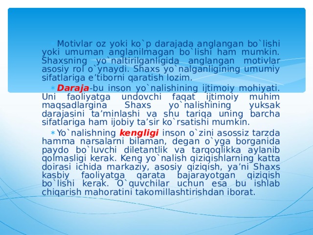 Motivlar oz yoki ko`p darajada anglangan bo`lishi yoki umuman anglanilmagan bo`lishi ham mumkin. Shaxsning yo`naltirilganligida anglangan motivlar asosiy rol o`ynaydi. Shaxs yo`nalganligining umumiy sifatlariga e’tiborni qaratish lozim. Daraja - bu inson yo`nalishining ijtimoiy mohiyati. Uni faoliyatga undovchi faqat ijtimoiy muhim maqsadlargina Shaxs yo`nalishining yuksak darajasini ta’minlashi va shu tariqa uning barcha sifatlariga ham ijobiy ta’sir ko`rsatishi mumkin. Yo`nalishning kengligi inson o`zini asossiz tarzda hamma narsalarni bilaman, degan o`yga borganida paydo bo`luvchi diletantlik va tarqoqlikka aylanib qolmasligi kerak. Keng yo`nalish qiziqishlarning katta doirasi ichida markaziy, asosiy qiziqish, ya’ni Shaxs kasbiy faoliyatga qarata bajaray o tgan qiziqish bo`lishi kerak. O`quvchilar uchun esa bu ishlab chiqarish mahoratini takomillashtirishdan iborat. 