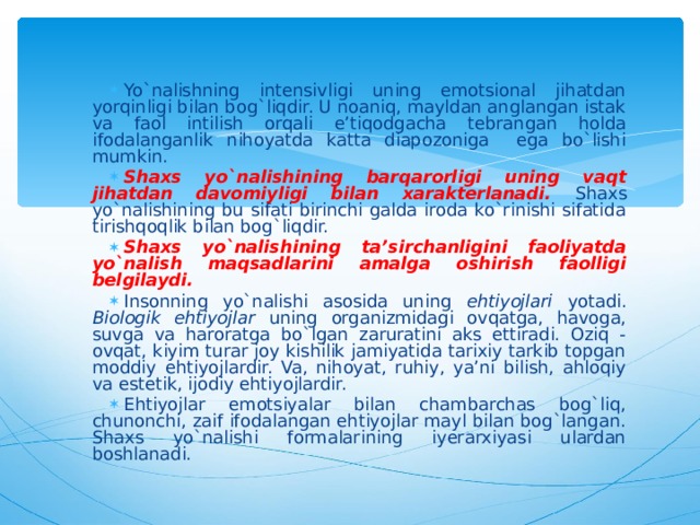 Yo`nalishning intensivligi uning emotsional jihatdan yorqinligi bilan bog`liqdir. U noaniq, mayldan anglangan istak va faol intilish orqali e’tiqodgacha tebrangan holda ifodalanganlik nihoyatda katta diapozoniga ega bo`lishi mumkin. Shaxs yo`nalishining barqarorligi uning vaqt jihatdan davomiyligi bilan xarakterlanadi. Shaxs yo`nalishining bu sifati birinchi galda iroda ko`rinishi sifatida tirishqoqlik bilan bog`liqdir. Shaxs yo`nalishining ta’sirchanligini faoliyatda yo`nalish maqsadlarini amalga oshirish faolligi belgilaydi.  Insonning yo`nalishi asosida uning ehtiyojlari yotadi. Biologik ehtiyojlar uning organizmidagi ovqatga, havoga, suvga va haroratga bo`lgan zaruratini aks ettiradi. Oziq - ovqat, kiyim turar joy kishilik jamiyatida tarixiy tarkib topgan moddiy ehtiyojlardir. Va, nihoyat, ruhiy, ya’ni bilish, ahloqiy va estetik, ijodiy ehtiyojlardir. Ehtiyojlar emotsiyalar bilan chambarchas bog`liq, chunonchi, zaif ifodalangan ehtiyojlar mayl bilan bog`langan. Shaxs yo`nalishi formalarining iyerarxiyasi ulardan boshlanadi.   