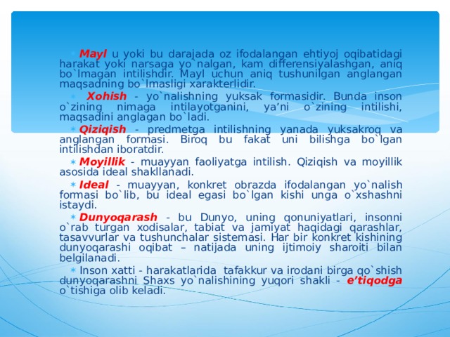 Mayl u yoki bu darajada oz ifodalangan ehtiyoj oqibatidagi harakat yoki narsaga yo`nalgan, kam differensiyalashgan, aniq bo`lmagan intilishdir. Mayl uchun aniq tushunilgan anglangan maqsadning bo`lmasligi xarakterlidir.  Xohish - yo`nalishning yuksak formasidir. Bunda inson o`zining nimaga intilayotganini, ya’ni o`zining intilishi, maqsadini anglagan bo`ladi. Qiziqish  - predmetga intilishning yanada yuksakroq va anglangan formasi. Biroq bu fakat uni bilishga bo`lgan intilishdan iboratdir. Moyillik - muayyan faoliyatga intilish. Qiziqish va moyillik asosida ideal shakllanadi. Ideal - muayyan, konkret obrazda ifodalangan yo`nalish formasi bo`lib, bu ideal egasi bo`lgan kishi unga o`xshashni istaydi. Dunyoqarash - bu Dunyo, uning qonuniyatlari, insonni o`rab turgan xodisalar, tabiat va jamiyat haqidagi qarashlar, tasavvurlar va tushunchalar sistemasi. Har bir konkret kishining dunyoqarashi oqibat – natijada uning ijtimoiy sharoiti bilan belgilanadi. Inson x atti - h a rakatlarida tafakkur va irodani birga qo`shish dunyoqarashni Shaxs yo`nalishining yuqori shakli - e’tiqodga o`tishiga olib keladi. 