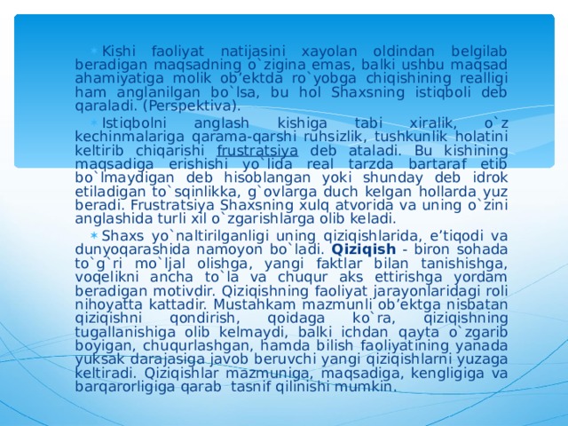 Kishi faoliyat natijasini xayolan oldindan belgilab beradigan maqsadning o`zigina emas, balki ushbu maqsad ahamiyatiga molik ob’ektda ro`yobga chiqishining realligi ham anglanilgan bo`lsa, bu hol Shaxsning istiqboli deb qaraladi. (Perspektiva). Istiqbolni anglash kishiga tabi xiralik, o`z kechinmalariga qarama-qarshi ruhsizlik, tushkunlik holatini keltirib chiqarishi frustratsiya deb ataladi. Bu kishining maqsadiga erishishi yo`lida real tarzda bartaraf etib bo`lmaydigan deb hisoblangan yoki shunday deb idrok etiladigan to`sqinlikka, g`ovlarga duch kelgan hollarda yuz beradi. Frustratsiya Shaxsning xulq atvorida va uning o`zini anglashida turli xil o`zgarishlarga olib keladi. Shaxs yo`naltirilganligi uning qiziqishlarida, e’tiqodi va dunyoqarashida namoyon bo`ladi. Qiziqish - biron sohada to`g`ri mo`ljal olishga, yangi faktlar bilan tanishishga, voqelikni ancha to`la va chuqur aks ettirishga yordam beradigan motivdir. Q izi q ishning faoliyat jarayonlaridagi roli ni h oyatta kattadir. Musta h kam mazmunli ob’ektga nisbatan q izi q ishni q ondirish, q oidaga k o` ra, q izi q ishning tugallanishiga olib kelmaydi, balki ichdan q ayta o`z garib boyigan, chu q urlashgan, h amda bilish faoliyatining yanada yuksak darajasiga javob beruvchi yangi q izi q ishlarni yuzaga keltiradi. Q izi q ishlar mazmuniga, ma q sadiga, kengligiga va bar q arorligiga q arab  tasnif q ilinishi mumkin. 