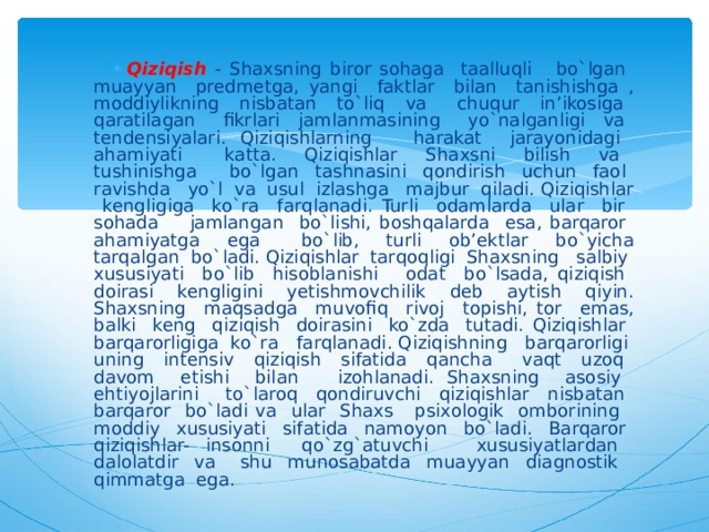 Qiziqish - Shaxsning biror sohaga taalluqli bo`lgan muayyan predmetga, yangi faktlar bilan tanishishga , moddiylikning nisbatan to`liq va chuqur in’ikosiga qaratilagan fikrlari jamlanmasining yo`nalganligi va tendensiyalari. Qiziqishlarning harakat jarayonidagi ahamiyati katta. Qiziqishlar Shaxsni bilish va tushinishga bo`lgan tashnasini qondirish uchun faol ravishda yo`l va usul izlashga majbur qiladi. Qiziqishlar kengligiga ko`ra farqlanadi. Turli odamlarda ular bir sohada jamlangan bo`lishi, boshqalarda esa, barqaror ahamiyatga ega bo`lib, turli ob’ektlar bo`yicha tarqalgan bo`ladi. Qiziqishlar tarqoqligi Shaxsning salbiy xususiyati bo`lib hisoblanishi odat bo`lsada, qiziqish doirasi kengligini yetishmovchilik deb aytish qiyin. Shaxsning maqsadga muvofiq rivoj topishi, tor emas, balki keng qiziqish doirasini ko`zda tutadi. Qiziqishlar barqarorligiga ko`ra farqlanadi. Qiziqishning barqarorligi uning intensiv qiziqish sifatida qancha vaqt uzoq davom etishi bilan izohlanadi. Shaxsning asosiy ehtiyojlarini to`laroq qondiruvchi qiziqishlar nisbatan barqaror bo`ladi va ular Shaxs psixologik omborining moddiy xususiyati sifatida namoyon bo`ladi. Barqaror qiziqishlar- insonni qo`zg`atuvchi xususiyatlardan dalolatdir va shu munosabatda muayyan diagnostik qimmatga ega. 