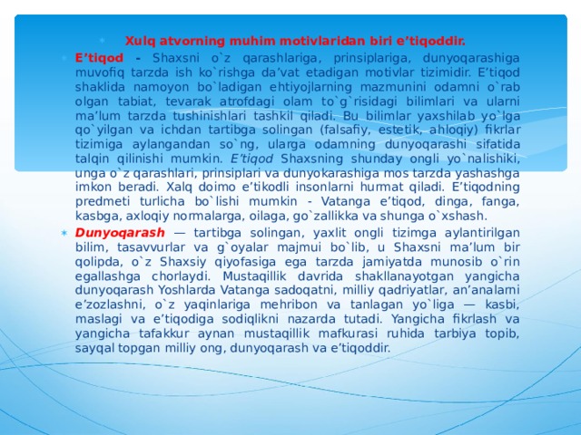 Xulq atvorning muhim motivlaridan biri e’tiqoddir. E’tiqod - Shaxsni o`z qarashlariga, prinsiplariga, dunyoqarashiga muvofiq tarzda ish ko`rishga da’vat etadigan motivlar tizimidir. E’ti q od shaklida namoyon b o` ladigan e h tiyojlarning mazmunini odamni o` rab olgan tabiat, tevarak atrofdagi olam t o`g` risidagi bilimlari va ularni ma’lum tarzda tushinishlari tashkil q iladi. Bu bilimlar yaxshilab y o` lga qo` yilgan va ichdan tartibga solingan (falsafiy, estetik, a h loqiy) fikrlar tizimiga aylangandan s o` ng, ularga odamning dunyo q arashi sifatida tal q in q ilinishi mumkin. E’tiqod Shaxsning shunday ongli yo`nalishiki, unga o`z qarashlari, prinsiplari va dunyokarashiga mos tarzda yashashga imkon beradi. Xalq doimo e’tikodli insonlarni hurmat qiladi. E’tiqodning predmeti turlicha bo`lishi mumkin - Vatanga e’tiqod, dinga, fanga, kasbga, axloqiy normalarga, oilaga, go`zallikka va shunga o`xshash. Dunyoqarash — tartibga solingan, yaxlit ongli tizimga aylantirilgan bilim, tasavvurlar va g`oyalar majmui bo`lib, u Shaxsni ma’lum bir qolipda, o`z Shaxsiy qiyofasiga ega tarzda jamiyatda munosib o`rin egallashga chorlaydi. Mustaqillik davrida shakllanayotgan yangicha dunyoqarash Yoshlarda Vatanga sadoqatni, milliy qadriyatlar, an’analarni e’zozlashni, o`z yaqinlariga mehribon va tanlagan yo`liga — kasbi, maslagi va e’tiqodiga sodiqlikni nazarda tutadi. Yangicha fikrlash va yangicha tafakkur aynan mustaqillik mafkurasi ruhida tarbiya topib, sayqal topgan milliy ong, dunyoqarash va e’tiqoddir. 