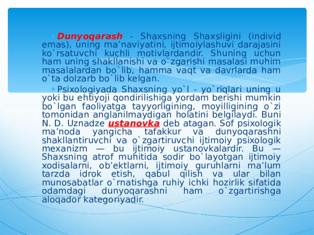 Dunyoqarash - Shaxsning Shaxsligini (individ emas), uning ma’naviyatini, ijtimoiylashuvi darajasini ko`rsatuvchi kuchli motivlardandir. Shuning uchun ham uning shakllanishi va o`zgarishi masalasi muhim masalalardan bo`lib, hamma vaqt va davrlarda ham o`ta dolzarb bo`lib kelgan. Psixologiyada Shaxsning yo`l - yo`riqlari uning u yoki bu ehtiyoji qondirilishiga yordam berishi mumkin bo`lgan faoliyatga tayyorligining, moyilligining o`zi tomonidan anglanilmaydigan holatini belgilaydi. Buni N. D. Uznadze ustanovka  deb atagan. Sof psixologik ma’noda yangicha tafakkur va dunyoqarashni shakllantiruvchi va o`zgartiruvchi ijtimoiy psixologik mexanizm — bu ijtimoiy ustanovkalardir. Bu — Shaxsning atrof muhitida sodir bo`layotgan ijtimoiy xodisalarni, ob’ektlarni, ijtimoiy guruhlarni ma’lum tarzda idrok etish, qabul qilish va ular bilan munosabatlar o`rnatishga ruhiy ichki hozirlik sifatida odamdagi dunyoqarashni ham o`zgartirishga aloqador kategoriyadir. 