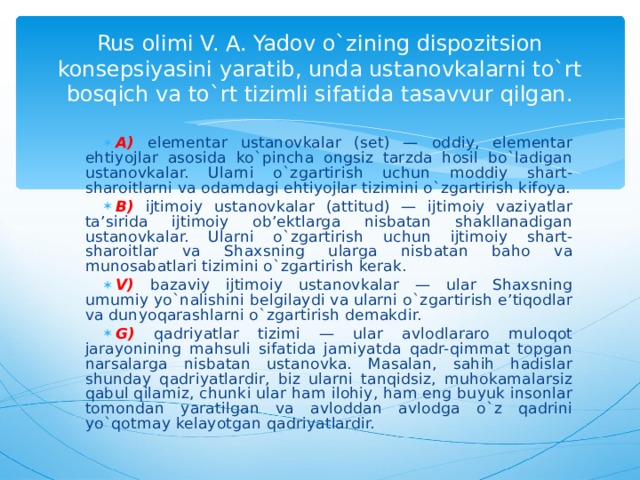 Rus olimi V. A. Yadov o`zining dispozitsion konsepsiyasini yaratib, unda ustanovkalarni to`rt bosqich va to`rt tizimli sifatida tasavvur qilgan. A) elementar ustanovkalar (set) — oddiy, elementar ehtiyojlar asosida ko`pincha ongsiz tarzda hosil bo`ladigan ustanovkalar. Ularni o`zgartirish uchun moddiy shart-sharoitlarni va odamdagi ehtiyojlar tizimini o`zgartirish kifoya. B) ijtimoiy ustanovkalar (attitud) — ijtimoiy vaziyatlar ta’sirida ijtimoiy ob’ektlarga nisbatan shakllanadigan ustanovkalar. Ularni o`zgartirish uchun ijtimoiy shart-sharoitlar va Shaxsning ularga nisbatan baho va munosabatlari tizimini o`zgartirish kerak. V) bazaviy ijtimoiy ustanovkalar — ular Shaxsning umumiy yo`nalishini belgilaydi va ularni o`zgartirish e’tiqodlar va dunyoqarashlarni o`zgartirish demakdir. G) qadriyatlar tizimi — ular avlodlararo muloqot jarayonining mahsuli sifatida jamiyatda qadr-qimmat topgan narsalarga nisbatan ustanovka. Masalan, sahih hadislar shunday qadriyatlardir, biz ularni tanqidsiz, muhokamalarsiz qabul qilamiz, chunki ular ham ilohiy, ham eng buyuk insonlar tomondan yaratilgan va avloddan avlodga o`z qadrini yo`qotmay kelayotgan qadriyatlardir.  