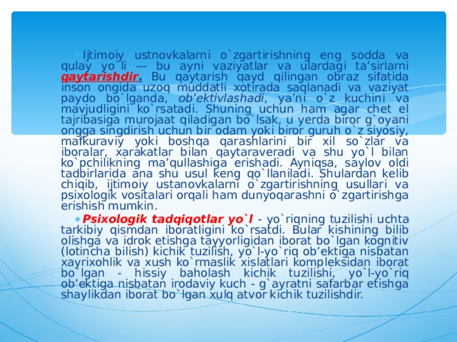 Ijtimoiy ustnovkalarni o`zgartirishning eng sodda va qulay yo`li — bu ayni vaziyatlar va ulardagi ta’sirlarni qaytarishdir . Bu qaytarish qayd qilingan obraz sifatida inson ongida uzoq muddatli xotirada saqlanadi va vaziyat paydo bo`lganda, ob’ektivlashadi , ya’ni o`z kuchini va mavjudligini ko`rsatadi. Shuning uchun ham agar chet el tajribasiga murojaat qiladigan bo`lsak, u yerda biror g`oyani ongga singdirish uchun bir odam yoki biror guruh o`z siyosiy, mafkuraviy yoki boshqa qarashlarini bir xil so`zlar va iboralar, xarakatlar bilan qaytaraveradi va shu yo`l bilan ko`pchilikning ma’qullashiga erishadi. Ayniqsa, saylov oldi tadbirlarida ana shu usul keng qo`llaniladi. Shulardan kelib chiqib, ijtimoiy ustanovkalarni o`zgartirishning usullari va psixologik vositalari orqali ham dunyoqarashni o`zgartirishga erishish mumkin. Psixologik tadqiqotlar yo`l - yo`riqning tuzilishi uchta tarkibiy qismdan iboratligini ko`rsatdi. Bular kishining bilib olishga va idrok etishga tayyorligidan iborat bo`lgan kognitiv (lotincha bilish) kichik tuzilish, yo`l-yo`riq ob’ektiga nisbatan xayrixohlik va xush ko`rmaslik xislatlari kompleksidan iborat bo`lgan - hissiy baholash kichik tuzilishi, yo`l-yo`riq ob’ektiga nisbatan irodaviy kuch - g`ayratni safarbar etishga shaylikdan iborat bo`lgan xulq atvor kichik tuzilishdir.  