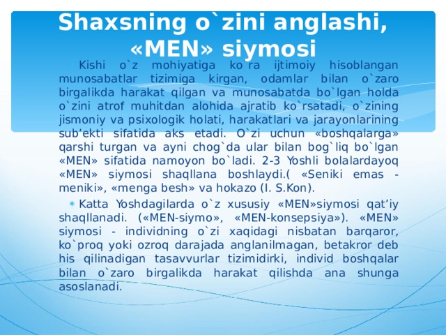 Shaxsning o`zini anglashi, «MEN» siymosi Kishi o`z mohiyatiga ko`ra ijtimoiy hisoblangan munosabatlar tizimiga kirgan, odamlar bilan o`zaro birgalikda harakat qilgan va munosabatda bo`lgan holda o`zini atrof muhitdan alohida ajratib ko`rsatadi, o`zining jismoniy va psixologik holati, harakatlari va jarayonlarining sub’ekti sifatida aks etadi. O`zi uchun «boshqalarga» qarshi turgan va ayni chog`da ular bilan bog`liq bo`lgan «MEN» sifatida namoyon bo`ladi. 2-3 Yoshli bolalardayoq «MEN» siymosi shaqllana boshlaydi.( «Seniki emas - meniki», «menga besh» va hokazo (I. S.Kon). Katta Yoshdagilarda o`z xususiy «MEN»siymosi qat’iy shaqllanadi. («MEN-siymo», «MEN-konsepsiya»). «MEN» siymosi - individning o`zi xaqidagi nisbatan barqaror, ko`proq yoki ozroq darajada anglanilmagan, betakror deb his qilinadigan tasavvurlar tizimidirki, individ boshqalar bilan o`zaro birgalikda harakat qilishda ana shunga asoslanadi. 