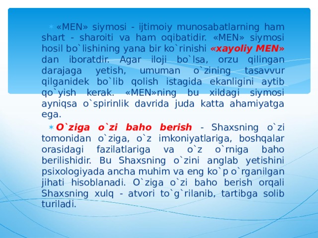 «MEN» siymosi - ijtimoiy munosabatlarning ham shart - sharoiti va ham oqibatidir. «MEN» siymosi hosil bo`lishining yana bir ko`rinishi «xayoliy MEN »  dan iboratdir. Agar iloji bo`lsa, orzu qilingan darajaga yetish, umuman o`zining tasavvur qilganidek bo`lib qolish istagida ekanligini aytib qo`yish kerak. «MEN»ning bu xildagi siymosi ayniqsa o`spirinlik davrida juda katta ahamiyatga ega. O`ziga o`zi baho berish  - Shaxsning o`zi tomonidan o`ziga, o`z imkoniyatlariga, boshqalar orasidagi fazilatlariga va o`z o`rniga baho berilishidir. Bu Shaxsning o`zini anglab yetishini psixologiyada ancha muhim va eng ko`p o`rganilgan jihati hisoblanadi. O`ziga o`zi baho berish orqali Shaxsning xulq - atvori to`g`rilanib, tartibga solib turiladi.  