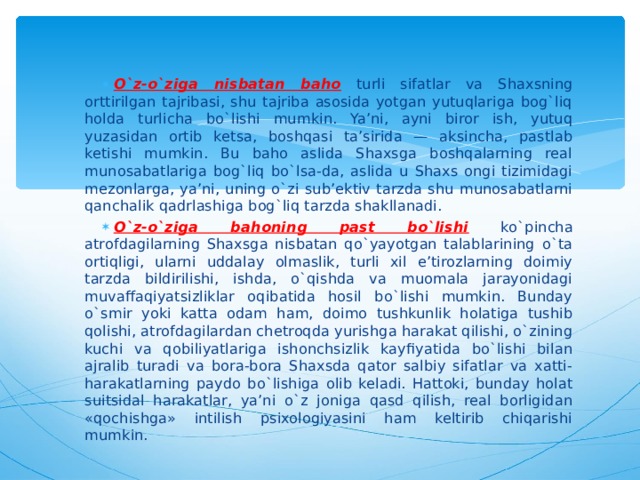 O`z-o`ziga nisbatan baho  turli sifatlar va Shaxsning orttirilgan tajribasi, shu tajriba asosida yotgan yutuqlariga bog`liq holda turlicha bo`lishi mumkin. Ya’ni, ayni biror ish, yutuq yuzasidan ortib ketsa, boshqasi ta’sirida — aksincha, pastlab ketishi mumkin. Bu baho aslida Shaxsga boshqalarning real munosabatlariga bog`liq bo`lsa-da, aslida u Shaxs ongi tizimidagi mezonlarga, ya’ni, uning o`zi sub’ektiv tarzda shu munosabatlarni qanchalik qadrlashiga bog`liq tarzda shakllanadi. O`z-o`ziga bahoning past bo`lishi  ko`pincha atrofdagilarning Shaxsga nisbatan qo`yayotgan talablarining o`ta ortiqligi, ularni uddalay olmaslik, turli xil e’tirozlarning doimiy tarzda bildirilishi, ishda, o`qishda va muomala jarayonidagi muvaffaqiyatsizliklar oqibatida hosil bo`lishi mumkin. Bunday o`smir yoki katta odam ham, doimo tushkunlik holatiga tushib qolishi, atrofdagilardan chetroqda yurishga harakat qilishi, o`zining kuchi va qobiliyatlariga ishonchsizlik kayfiyatida bo`lishi bilan ajralib turadi va bora-bora Shaxsda qator salbiy sifatlar va xatti-harakatlarning paydo bo`lishiga olib keladi. Hattoki, bunday holat suitsidal harakatlar, ya’ni o`z joniga qasd qilish, real borligidan «qochishga» intilish psixologiyasini ham keltirib chiqarishi mumkin.  