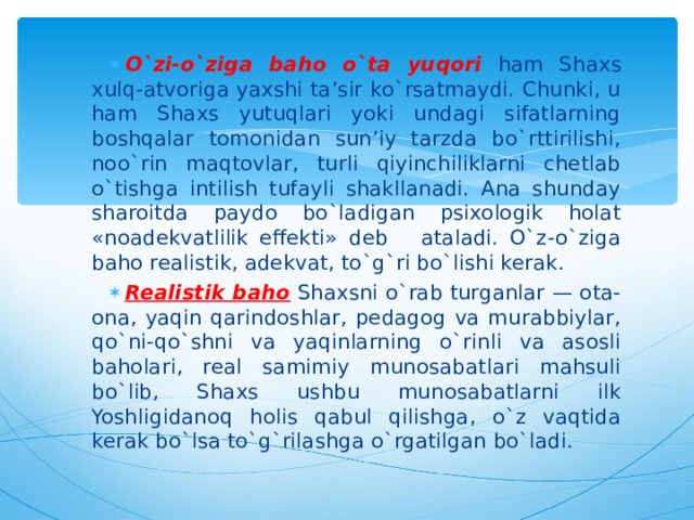 O`zi-o`ziga baho  o`ta yuqori ham Shaxs xulq-atvoriga yaxshi ta’sir ko`rsatmaydi. Chunki, u ham Shaxs yutuqlari yoki undagi sifatlarning boshqalar tomonidan sun’iy tarzda bo`rttirilishi, noo`rin maqtovlar, turli qiyinchiliklarni chetlab o`tishga intilish tufayli shakllanadi. Ana shunday sharoitda paydo bo`ladigan psixologik holat «noadekvatlilik effekti» deb ataladi. O`z-o`ziga baho realistik, adekvat, to`g`ri bo`lishi kerak. Realistik baho  Shaxsni o`rab turganlar — ota-ona, yaqin qarindoshlar, pedagog va murabbiylar, qo`ni-qo`shni va yaqinlarning o`rinli va asosli baholari, real samimiy munosabatlari mahsuli bo`lib, Shaxs ushbu munosabatlarni ilk Yoshligidanoq holis qabul qilishga, o`z vaqtida kerak bo`lsa to`g`rilashga o`rgatilgan bo`ladi. 