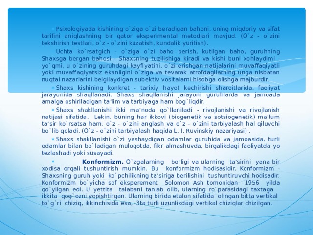 Psixologiyada kishining o`ziga o`zi beradigan bahoni, uning miqdoriy va sifat tarifini aniqlashning bir qator eksperimental metodlari mavjud. (O`z - o`zini tekshirish testlari, o`z - o`zini kuzatish, kundalik yuritish). Uchta ko`rsatgich - o`ziga o`zi baho berish, kutilgan baho, guruhning Shaxsga bergan bahosi - Shaxsning tuzilishiga kiradi va kishi buni xohlaydimi - yo`qmi, u o`zining guruhdagi kayfiyatini, o`zi erishgan natijalarini muvaffaqiyatli yoki muvaffaqiyatsiz ekanligini o`ziga va tevarak atrofdagilarning unga nisbatan nuqtai nazarlarini belgilaydigan subektiv vositalarni hisobga olishga majburdir. Shaxs kishining konkret - tarixiy hayot kechirishi sharoitlarida, faoliyat jarayonida shaqllanadi. Shaxs shaqllanishi jarayoni guruhlarda va jamoada amalga oshiriladigan ta’lim va tarbiyaga ham bog`liqdir. Shaxs shakllanishi ikki ma’noda qo`llaniladi - rivojlanishi va rivojlanish natijasi sifatida. Lekin, buning har ikkovi (biogenetik va sotsiogenetik) ma’lum ta’sir ko`rsatsa ham, o`z - o`zini anglash va o`z - o`zini tarbiyalash hal qiluvchi bo`lib qoladi. (O`z - o`zini tarbiyalash haqida L. I. Ruvinskiy nazariyasi) . Shaxs shakllanishi o`zi yashaydigan odamlar guruhida va jamoasida, turli odamlar bilan bo`ladigan muloqotda, fikr almashuvda, birgalikdagi faoliyatda yo tezlashadi yoki susayadi.  K onformizm . O`zgalarning borligi va ularning ta’sirini yana bir xodisa or q ali tushuntirish mumkin. Bu konformizm hodisasidir. Konformizm - Shaxsning guruh yoki ko`pchilikning ta’siriga berilishini tushuntiruvchi hodisadir. Konformizm bo`yicha sof eksperement Solomon Ash tomonidan 1956 yilda qo`yilgan edi. U yettita talabani tanlab olib, ularning ro`parasidagi taxtaga ikkita qog`ozni yopishtirgan. Ularning birida etalon sifatida olingan bitta vertikal to`g`ri chiziq, ikkinchisida esa, 3ta turli uzunlikdagi vertikal chiziqlar chizilgan. 