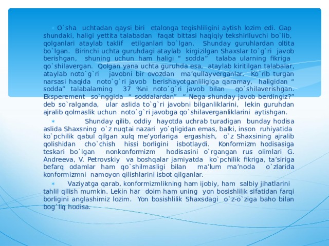 O`sha uchtadan qaysi biri etalonga tegishliligini aytish lozim edi. Gap shundaki, haligi yettita talabadan faqat bittasi haqiqiy tekshiriluvchi bo`lib, qolganlari ataylab taklif etilganlari bo`lgan. Shunday guruhlardan oltita bo`lgan. Birinchi uchta guruhdagi ataylab kirgizilgan Shaxslar to`g`ri javob berishgan, shuning uchun ham haligi “ sodda” talaba ularning fikriga qo`shilavergan. Qolgan yana uchta guruhda esa, ataylab kiritilgan talabalar, ataylab noto`g`ri javobni bir ovozdan ma’qullayverganlar. Ko`rib turgan narsasi haqida noto`g`ri javob berishayotganliligiga qaramay, haligidan “ sodda” talabalarning 37 %ni noto`g`ri javob bilan qo`shilaverishgan. Eksperement so`nggida “ soddalardan” “ Nega shunday javob berdingiz?” deb so`ralganda, ular aslida to`g`ri javobni bilganliklarini, lekin guruhdan ajralib qolmaslik uchun noto`g`ri javobga qo`shilaverganliklarini aytishgan.  Shunday qilib, oddiy hayotda uchrab turadigan bunday hodisa aslida Shaxsning o`z nuqtai nazari yo`qligidan emas, balki, inson ruhiyatida ko`pchilik qabul qilgan xulq me’yorlariga ergashish, o`z Shaxsining ajralib qolishidan cho`chish hissi borligini isbotlaydi. Konformizm hodisasiga teskari bo`lgan nonkonformizm hodisasini o`rgangan rus olimlari G. Andreeva, V. Petrovskiy va boshqalar jamiyatda ko`pchilik fikriga, ta’siriga befarq odamlar ham qo`shilmasligi bilan ma’lum ma’noda o`zlarida konformizmni namoyon qilishlarini isbot qilganlar.  Vaziyatga qarab, konformizmlikning ham ijobiy, ham salbiy jihatlarini tahlil qilish mumkin. Lekin har doim ham uning yon bosishlilik sifatidan farqi borligini anglashimiz lozim. Yon bosishlilik Shaxsdagi o`z-o`ziga baho bilan bog`liq hodisa. 