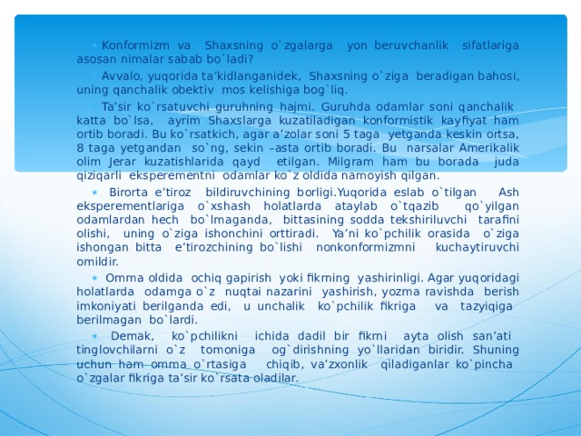 Konformizm va Shaxsning o`zgalarga yon beruvchanlik sifatlariga asosan nimalar sabab bo`ladi? Avvalo, yuqorida ta’kidlanganidek, Shaxsning o`ziga beradigan bahosi, uning qanchalik obektiv mos kelishiga bog`liq. Ta’sir ko`rsatuvchi guruhning hajmi. Guruhda odamlar soni qanchalik katta bo`lsa, ayrim Shaxslarga kuzatiladigan konformistik kayfiyat ham ortib boradi. Bu ko`rsatkich, agar a’zolar soni 5 taga yetganda keskin ortsa, 8 taga yetgandan so`ng, sekin –asta ortib boradi. Bu narsalar Amerikalik olim Jerar kuzatishlarida qayd etilgan. Milgram ham bu borada juda qiziqarli eksperementni odamlar ko`z oldida namoyish qilgan.  Birorta e’tiroz bildiruvchining borligi.Yuqorida eslab o`tilgan Ash eksperementlariga o`xshash holatlarda ataylab o`tqazib qo`yilgan odamlardan hech bo`lmaganda, bittasining sodda tekshiriluvchi tarafini olishi, uning o`ziga ishonchini orttiradi. Ya’ni ko`pchilik orasida o`ziga ishongan bitta e’tirozchining bo`lishi nonkonformizmni kuchaytiruvchi omildir.  Omma oldida ochiq gapirish yoki fikrning yashirinligi. Agar yuqoridagi holatlarda odamga o`z nuqtai nazarini yashirish, yozma ravishda berish imkoniyati berilganda edi, u unchalik ko`pchilik fikriga va tazyiqiga berilmagan bo`lardi.  Demak, ko`pchilikni ichida dadil bir fikrni ayta olish san’ati tinglovchilarni o`z tomoniga og`dirishning yo`llaridan biridir. Shuning uchun ham omma o`rtasiga chiqib, va’zxonlik qiladiganlar ko`pincha o`zgalar fikriga ta’sir ko`rsata oladilar.  