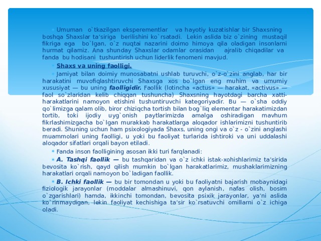 Umuman o`tkazilgan eksperementlar va hayotiy kuzatishlar bir Shaxsning boshqa Shaxslar ta’siriga berilishini ko`rsatadi. Lekin aslida biz o`zining mustaqil fikriga ega bo`lgan, o`z nuqtai nazarini doimo himoya qila oladigan insonlarni hurmat qilamiz. Ana shunday Shaxslar odamlar orasidan ajralib chiqadilar va fanda bu hodisani tushuntirish uchun liderlik fenomeni mavjud. Shaxs va uning faolligi. Jamiyat bilan doimiy munosabatni ushlab turuvchi, o`z-o`zini anglab, har bir harakatini muvofiqlashtiruvchi Shaxsga xos bo`lgan eng muhim va umumiy xususiyat — bu uning faolligidir. Faollik (lotincha «actus» — harakat, «activus» — faol so`zlaridan kelib chiqqan tushuncha) Shaxsning hayotdagi barcha xatti-harakatlarini namoyon etishini tushuntiruvchi kategoriyadir. Bu — o`sha oddiy qo`limizga qalam olib, biror chiziqcha tortish bilan bog`liq elementar harakatimizdan tortib, toki ijodiy uyg`onish paytlarimizda amalga oshiradigan mavhum fikrlashimizgacha bo`lgan murakkab harakatlarga aloqador ishlarimizni tushuntirib beradi. Shuning uchun ham psixologiyada Shaxs, uning ongi va o`z - o`zini anglashi muammolari uning faolligi, u yoki bu faoliyat turlarida ishtiroki va uni uddalashi aloqador sifatlari orqali bayon etiladi. Fanda inson faolligining asosan ikki turi farqlanadi: A. Tashqi faollik — bu tashqaridan va o`z ichki istak-xohishlarimiz ta’sirida bevosita ko`rish, qayd qilish mumkin bo`lgan harakatlarimiz, mushaklarimizning harakatlari orqali namoyon bo`ladigan faollik. B. Ichki faollik — bu bir tomondan u yoki bu faoliyatni bajarish mobaynidagi fiziologik jarayonlar (moddalar almashinuvi, qon aylanish, nafas olish, bosim o`zgarishlari) hamda, ikkinchi tomondan, bevosita psixik jarayonlar, ya’ni aslida ko`rinmaydigan, lekin faoliyat kechishiga ta’sir ko`rsatuvchi omillarni o`z ichiga oladi. 