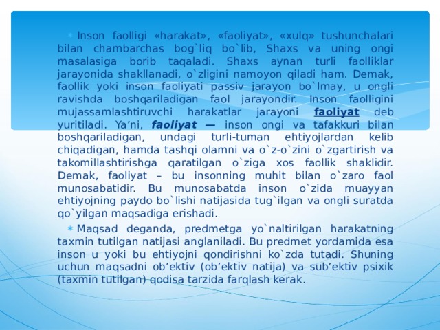 Inson faolligi «harakat», «faoliyat», «xulq» tushunchalari bilan chambarchas bog`liq bo`lib, Shaxs va uning ongi masalasiga borib taqaladi. Shaxs aynan turli faolliklar jarayonida shakllanadi, o`zligini namoyon qiladi ham. Demak, faollik yoki inson faoliyati passiv jarayon bo`lmay, u ongli ravishda boshqariladigan faol jarayondir. Inson faolligini mujassamlashtiruvchi harakatlar jarayoni faoliyat deb yuritiladi. Ya’ni, faoliyat — inson ongi va tafakkuri bilan boshqariladigan, undagi turli-tuman ehtiyojlardan kelib chiqadigan, hamda tashqi olamni va o`z-o`zini o`zgartirish va takomillashtirishga qaratilgan o`ziga xos faollik shaklidir. Demak, faoliyat – bu insonning muhit bilan o`zaro faol munosabatidir. Bu munosabatda inson o`zida muayyan ehtiyojning paydo bo`lishi natijasida tug`ilgan va ongli suratda qo`yilgan maqsadiga erishadi. Maqsad deganda, predmetga yo`naltirilgan harakatning taxmin tutilgan natijasi anglaniladi. Bu predmet yordamida esa inson u yoki bu ehtiyojni qondirishni ko`zda tutadi. Shuning uchun maqsadni ob’ektiv (ob’ektiv natija) va sub’ektiv psixik (taxmin tutilgan) qodisa tarzida farqlash kerak.  