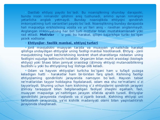 Dastlab ehtiyoj paydo bo`ladi. Bu noaniqlikning shunday darajasiki, bunda inson nimanidir qilishini aniq tushunadi, ammo aynan nimaligini yetarlicha anglab yetmaydi. Bunday noaniqlikda ehtiyojni qondirish imkoniyatining turli variantlari paydo bo`ladi. Noaniqlikning bunday darajasida hali maqsadga erishishning vosita va yo`llari aniq – ravshan anglanmaydi. Anglangan imkoniyatning har biri turli motivlar bilan mustahkamlanadi yoki rad etiladi. Motivlar - u yoki bu harakat, qiliqni bajarishga turtki bo`lgan psixik xodisalar. Ehtiyojlar- faollik manbai, ehtiyoj turlari Jonli mavjudotni muayyan tarzda va muayyan yo`nalishda harakat qilishga undaydigan ehtiyojlar uning faolligi manbai hisoblanadi. Ehtiyoj - jonli mavjudotning hayot kechirishining konkret shart-sharoitlarga nisbatan uning faolligini vujudga keltiruvchi holatidir. Organizm bilan muhit orasidagi (biologik ehtiyoj) yoki Shaxs bilan jamiyat orasidagi (ijtimoiy ehtiyoj) mutanosiblikning buzilishi u yoki bu ehtiyojning tug`ilishiga olib keladi. Odam va hayvon ehtiyojlari turlicha bo`lgani ham u tufayli yuzaga keladigan hatti - harakatlar ham bir-biridan farq qiladi. Kishining faolligi ehtiyojlarning qondirilishi jarayonida namoyon bo`ladi. Hayvon tabiat ne’matlaridan tayyor holidagina f o ydalanadi, odam esa shu ne’matlarni o`zi tayyorlaydi. Shuning uchun ham kishining o`z ehtiyojlarini qondirish jarayoni ijtimoiy taraqqiyot bilan belgilanadigan faoliyat shaqlini egallash, faol, muayyan maqsadga yo`naltirilgan jarayon sifatida ajralib turadi. Ehtiyojlar qondirilishi jarayonida rivojlanib va o`zgarib boradi. Kishining ehtiyoji uni tarbiyalash jarayonida, ya’ni kishilik madaniyati olami bilan yaqinlashtirish jarayonida shaqllanadi.  