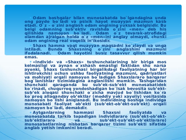 Odam boshqalar bilan munosabatda bo`lgandagina unda ong paydo bo`ladi va psixik hayot muayyan mazmun kasb etadi. O`z – o`zini anglash odam ongining yuksak belgisidir. Bu belgi odamning sub’ektiv ravishda o`zini «men» deb his qilishida namoyon bo`ladi. Odam o`z tevarak-atrofidagi olamdan ajralgan holda o`z «men»ini anglay olmaydi, chunki odam ongining real voqelik in’ikosidir. Shaxs hamma vaqt muayyan maqsadni ko`zlaydi va unga intiladi. Bunda Shaxsning o`zini anglashini mazmuni ifodalanadi. Odam hayotini busiz tasavvur qilish mumkin emas. «Individ» va «Shaxs» tushunchalarining bir biriga mos kelmasligi va aynan o`xshash emasligi faktidan shu narsa ayonki, Shaxs tushunchasi birgalikdagi faoliyatning har bir ishtirokchisi uchun ushbu faoliyatning mazmuni, qadriyatlari va mohiyati orqali namoyon bo`ladigan Shaxslararo barqaror bog`lanishlar tizimidagina anglanilishi mumkin. Tashqaridan shunchaki qaraganda bu sub’ek-sub’ekt munosabatidek ko`rinadi, chuqurroq yondoshadigan bo`lsak bevosita sub’ekt-sub’ek aloqasi shunchaki o`zicha mavjud bo`lishidan ko`ra ko`proq allaqanday ob’ektlar (moddiy yoki xayoliy) vositasida namoyon bo`lishi aniqlanadi. Bu individning boshqa individga munosabati faoliyat ob’ekti (sub’ekt-ob’ekt-sub’ekt) orqali namoyon bo`ladi, demakdir. Aytganlarning hammasi Shaxsni faoliyatda va munosabatda tarkib topadigan individlararo (sub’ekt-ob’ekt-sub’ektlararo va sub’ekt-sub’ekt-ob’ektlararo) munosabatlarning nisbatan barqaror tizimi sub’ekti sifatida anglab yetish imkonini beradi.  