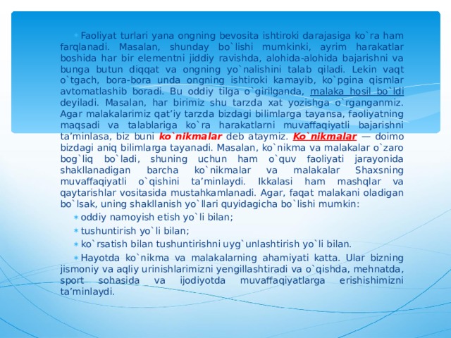 Faoliyat turlari yana ongning bevosita ishtiroki darajasiga ko`ra ham farqlanadi. Masalan, shunday bo`lishi mumkinki, ayrim harakatlar boshida har bir elementni jiddiy ravishda, alohida-alohida bajarishni va bunga butun diqqat va ongning yo`nalishini talab qiladi. Lekin vaqt o`tgach, bora-bora unda ongning ishtiroki kamayib, ko`pgina qismlar avtomatlashib boradi. Bu oddiy tilga o`girilganda, malaka hosil bo`ldi deyiladi. Masalan, har birimiz shu tarzda xat yozishga o`rganganmiz. Agar malakalarimiz qat’iy tarzda bizdagi bilimlarga tayansa, faoliyatning maqsadi va talablariga ko`ra harakatlarni muvaffaqiyatli bajarishni ta’minlasa, biz buni ko`nikmalar deb ataymiz. Ko`nikmalar  — doimo bizdagi aniq bilimlarga tayanadi. Masalan, ko`nikma va malakalar o`zaro bog`liq bo`ladi, shuning uchun ham o`quv faoliyati jarayonida shakllanadigan barcha ko`nikmalar va malakalar Shaxsning muvaffaqiyatli o`qishini ta’minlaydi. Ikkalasi ham mashqlar va qaytarishlar vositasida mustahkamlanadi. Agar, faqat malakani oladigan bo`lsak, uning shakllanish yo`llari quyidagicha bo`lishi mumkin: oddiy namoyish etish yo`li bilan; tushuntirish yo`li bilan; ko`rsatish bilan tushuntirishni uyg`unlashtirish yo`li bilan. Hayotda ko`nikma va malakalarning ahamiyati katta. Ular bizning jismoniy va aqliy urinishlarimizni yengillashtiradi va o`qishda, mehnatda, sport sohasida va ijodiyotda muvaffaqiyatlarga erishishimizni ta’minlaydi.  