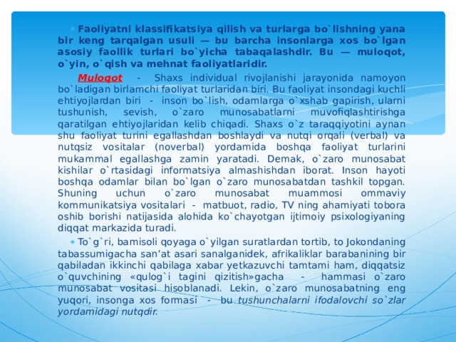 Faoliyatni klassifikatsiya qilish va turlarga bo`lishning yana bir keng tarqalgan usuli — bu barcha insonlarga xos bo`lgan asosiy faollik turlari bo`yicha tabaqalashdir. Bu — muloqot, o`yin, o`qish va mehnat faoliyatlaridir. Muloqot - Shaxs individual rivojlanishi jarayonida namoyon bo`ladigan birlamchi faoliyat turlaridan biri. Bu faoliyat insondagi kuchli ehtiyojlardan biri - inson bo`lish, odamlarga o`xshab gapirish, ularni tushunish, sevish, o`zaro munosabatlarni muvofiqlashtirishga qaratilgan ehtiyojlaridan kelib chiqadi. Shaxs o`z taraqqiyotini aynan shu faoliyat turini egallashdan boshlaydi va nutqi orqali (verbal) va nutqsiz vositalar (noverbal) yordamida boshqa faoliyat turlarini mukammal egallashga zamin yaratadi. Demak, o`zaro munosabat kishilar o`rtasidagi informatsiya almashishdan iborat. Inson hayoti boshqa odamlar bilan bo`lgan o`zaro munosabatdan tashkil topgan. Shuning uchun o`zaro munosabat muammosi ommaviy kommunikatsiya vositalari - matbuot, radio, TV ning ahamiyati tobora oshib borishi natijasida alohida ko`chayotgan ijtimoiy psixologiyaning diqqat markazida turadi. To`g`ri, bamisoli qoyaga o`yilgan suratlardan tortib, to Jokondaning tabassumigacha san’at asari sanalganidek, afrikaliklar barabanining bir qabiladan ikkinchi qabilaga xabar yetkazuvchi tamtami ham, diqqatsiz o`quvchining «qulog`i tagini qizitish»gacha - hammasi o`zaro munosabat vositasi hisoblanadi. Lekin, o`zaro munosabatning eng yuqori, insonga xos formasi - bu tushunchalarni ifodalovchi so`zlar yordamidagi nutqdir. 